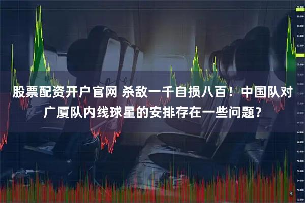 股票配资开户官网 杀敌一千自损八百！中国队对广厦队内线球星的安排存在一些问题？
