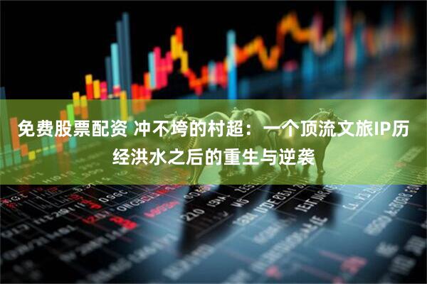 免费股票配资 冲不垮的村超：一个顶流文旅IP历经洪水之后的重生与逆袭