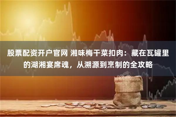 股票配资开户官网 湘味梅干菜扣肉：藏在瓦罐里的湖湘宴席魂，从溯源到烹制的全攻略