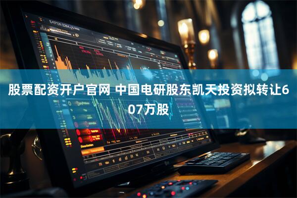 股票配资开户官网 中国电研股东凯天投资拟转让607万股