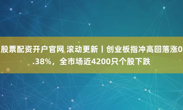 股票配资开户官网 滚动更新丨创业板指冲高回落涨0.38%，全市场近4200只个股下跌