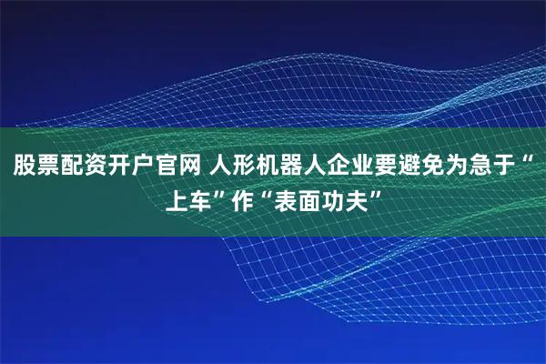 股票配资开户官网 人形机器人企业要避免为急于“上车”作“表面功夫”