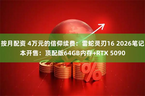 按月配资 4万元的信仰续费：雷蛇灵刃16 2026笔记本开售：顶配版64GB内存+RTX 5090