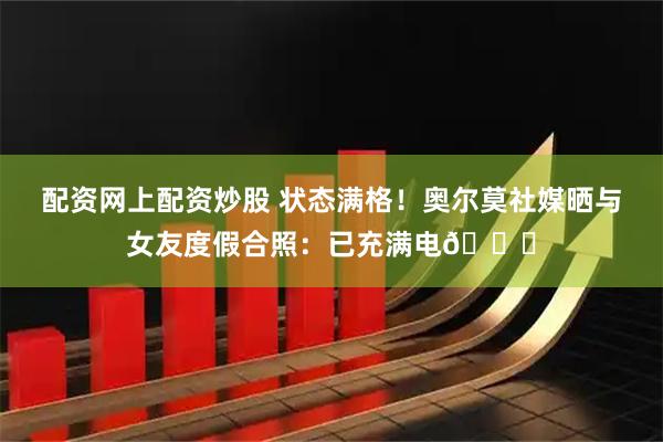 配资网上配资炒股 状态满格！奥尔莫社媒晒与女友度假合照：已充满电🔋
