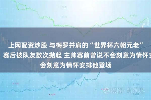 上网配资炒股 与梅罗并肩的“世界杯六朝元老”替补出战，赛后被队友数次抛起 主帅赛前曾说不会刻意为情怀安排他登场