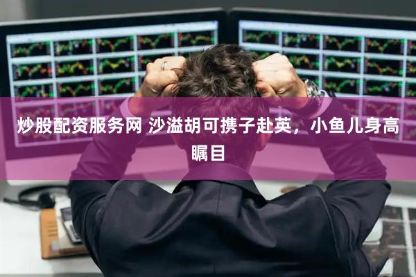 炒股配资服务网 沙溢胡可携子赴英，小鱼儿身高瞩目